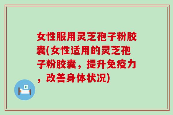 女性服用灵芝孢子粉胶囊(女性适用的灵芝孢子粉胶囊，提升免疫力，改善身体状况)