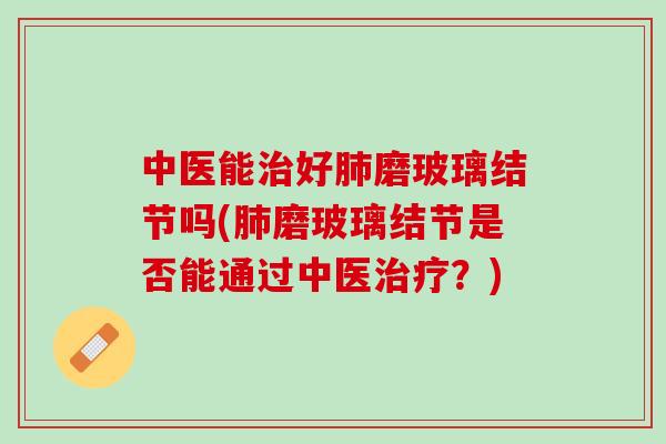 中医能治好肺磨玻璃结节吗(肺磨玻璃结节是否能通过中医治疗？)
