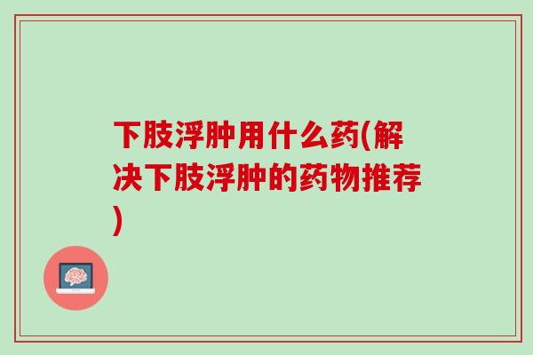 下肢浮肿用什么药(解决下肢浮肿的药物推荐)