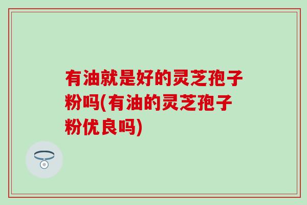 有油就是好的灵芝孢子粉吗(有油的灵芝孢子粉优良吗)