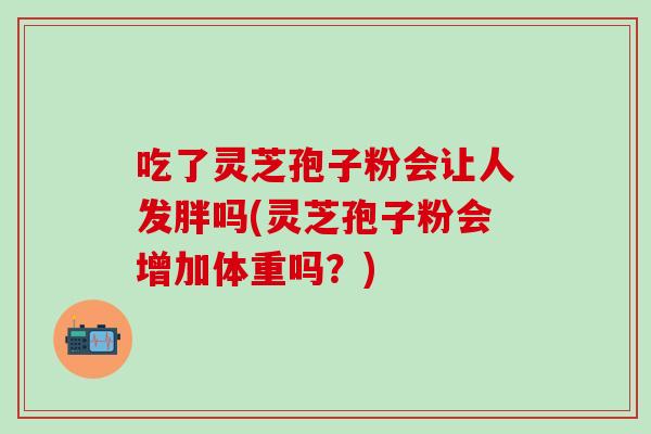 吃了灵芝孢子粉会让人发胖吗(灵芝孢子粉会增加体重吗？)