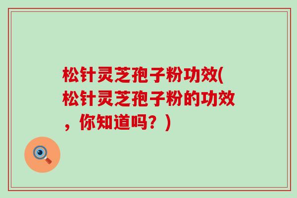 松针灵芝孢子粉功效(松针灵芝孢子粉的功效，你知道吗？)