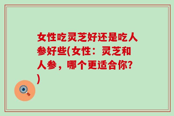 女性吃灵芝好还是吃人参好些(女性：灵芝和人参，哪个更适合你？)