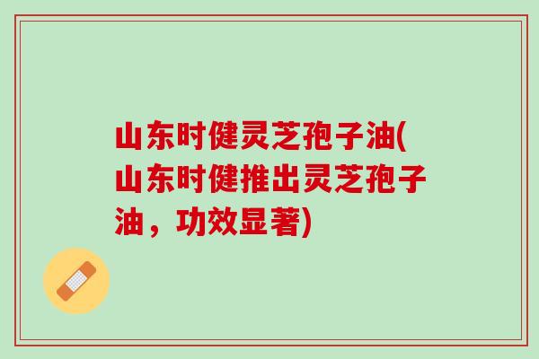 山东时健灵芝孢子油(山东时健推出灵芝孢子油，功效显著)
