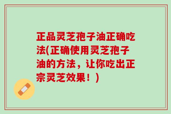 正品灵芝孢子油正确吃法(正确使用灵芝孢子油的方法，让你吃出正宗灵芝效果！)