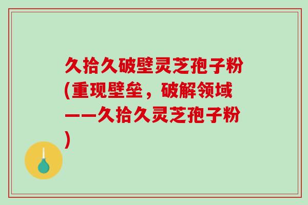 久拾久破壁灵芝孢子粉(重现壁垒，破解领域——久拾久灵芝孢子粉)