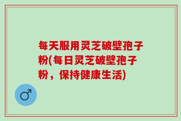 每天服用灵芝破壁孢子粉(每日灵芝破壁孢子粉，保持健康生活)