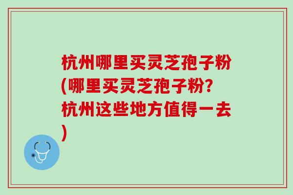 杭州哪里买灵芝孢子粉(哪里买灵芝孢子粉？杭州这些地方值得一去)