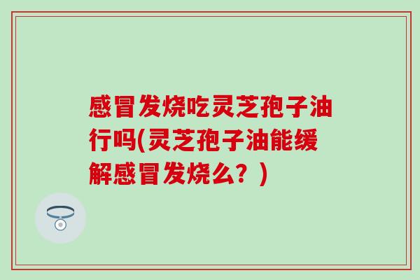 感冒发烧吃灵芝孢子油行吗(灵芝孢子油能缓解感冒发烧么？)