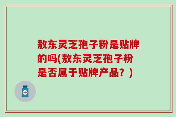 敖东灵芝孢子粉是贴牌的吗(敖东灵芝孢子粉是否属于贴牌产品？)