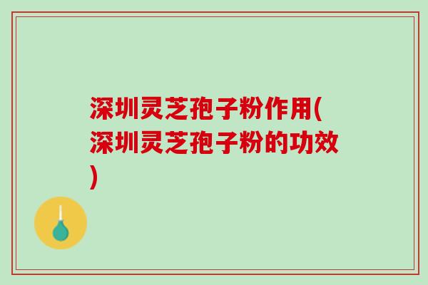 深圳灵芝孢子粉作用(深圳灵芝孢子粉的功效)