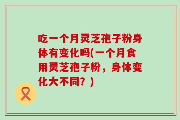 吃一个月灵芝孢子粉身体有变化吗(一个月食用灵芝孢子粉，身体变化大不同？)