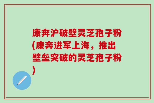 康奔沪破壁灵芝孢子粉(康奔进军上海，推出壁垒突破的灵芝孢子粉)