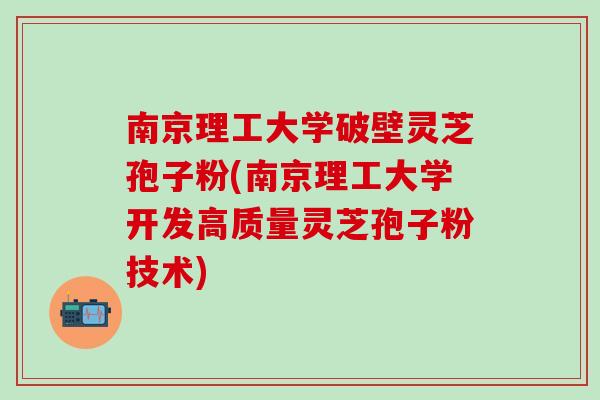 南京理工大学破壁灵芝孢子粉(南京理工大学开发高质量灵芝孢子粉技术)