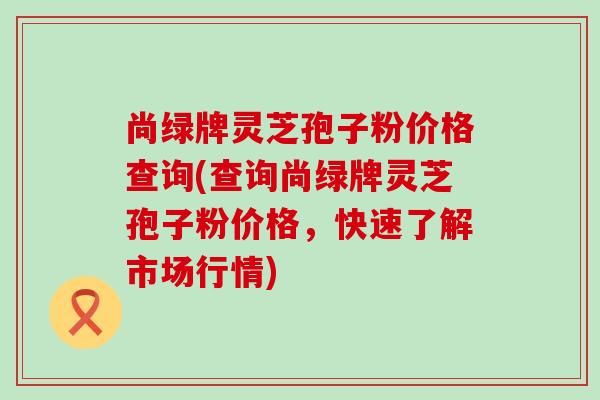 尚绿牌灵芝孢子粉价格查询(查询尚绿牌灵芝孢子粉价格，快速了解市场行情)