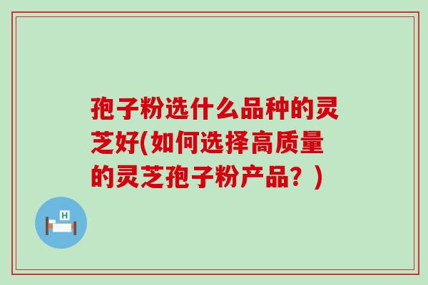 孢子粉选什么品种的灵芝好(如何选择高质量的灵芝孢子粉产品?) 孢子粉选什么品种的灵芝好(如何选择高质量的灵芝孢子粉产品?)