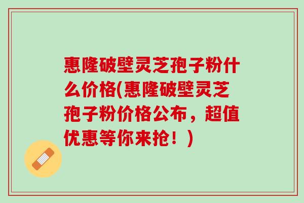 惠隆破壁灵芝孢子粉什么价格(惠隆破壁灵芝孢子粉价格公布，超值优惠等你来抢！)