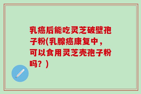 乳癌后能吃灵芝破壁孢子粉(乳腺癌康复中，可以食用灵芝壳孢子粉吗？)