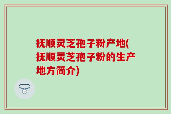 抚顺灵芝孢子粉产地(抚顺灵芝孢子粉的生产地方简介)