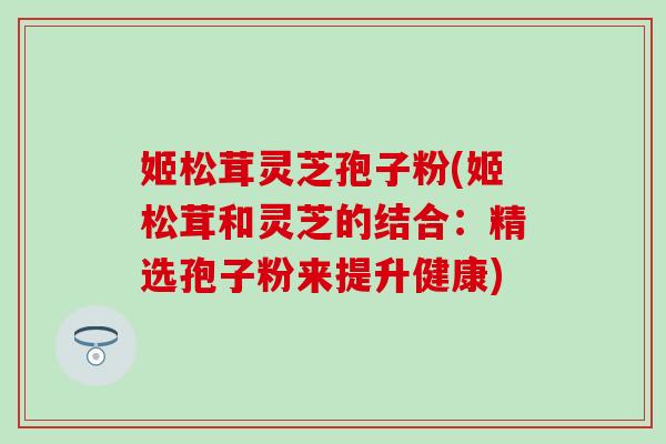 姬松茸灵芝孢子粉(姬松茸和灵芝的结合:精选孢子粉来提升健康) 姬松茸灵芝孢子粉(姬松茸和灵芝的结合:精选孢子粉来提升健康)