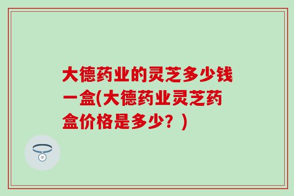 大德药业的灵芝多少钱一盒(大德药业灵芝药盒价格是多少？)