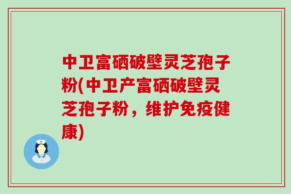 中卫富硒破壁灵芝孢子粉(中卫产富硒破壁灵芝孢子粉，维护免疫健康)