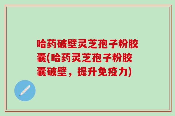 哈药破壁灵芝孢子粉胶囊(哈药灵芝孢子粉胶囊破壁，提升免疫力)