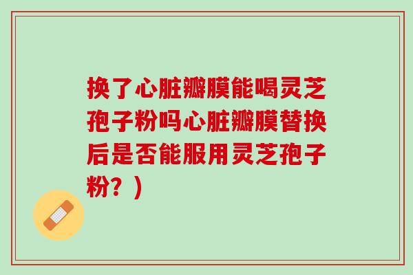 换了心脏瓣膜能喝灵芝孢子粉吗心脏瓣膜替换后是否能服用灵芝孢子粉？)