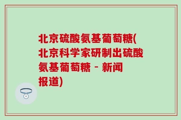 北京硫酸氨基葡萄糖(北京科学家研制出硫酸氨基葡萄糖 - 新闻报道)