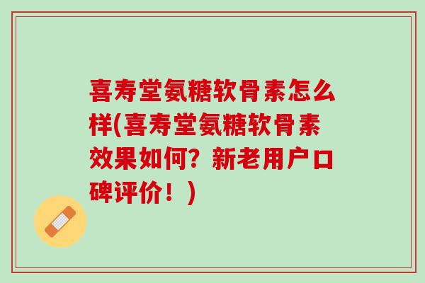 喜寿堂氨糖软骨素怎么样(喜寿堂氨糖软骨素效果如何？新老用户口碑评价！)