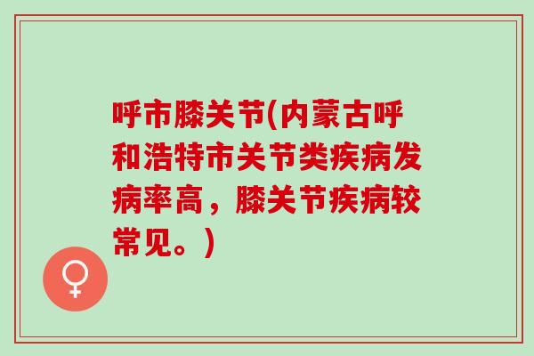 呼市膝关节(内蒙古呼和浩特市关节类疾病发病率高，膝关节疾病较常见。)