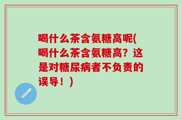 喝什么茶含氨糖高呢(喝什么茶含氨糖高？这是对糖尿病者不负责的误导！)