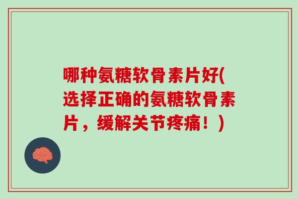 哪种氨糖软骨素片好(选择正确的氨糖软骨素片，缓解关节疼痛！)