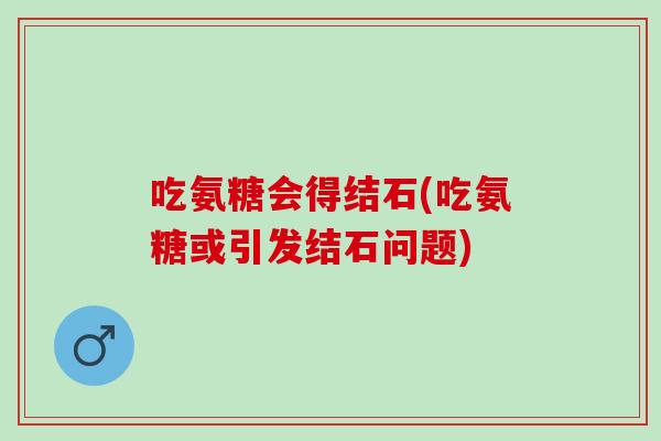 吃氨糖会得结石(吃氨糖或引发结石问题)