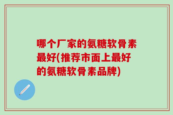 哪个厂家的氨糖软骨素最好(推荐市面上最好的氨糖软骨素品牌)