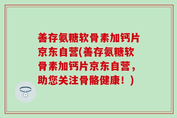 善存氨糖软骨素加钙片京东自营(善存氨糖软骨素加钙片京东自营，助您关注骨骼健康！)
