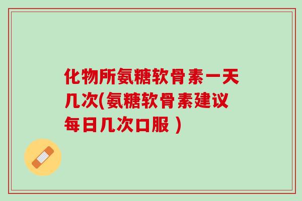 化物所氨糖软骨素一天几次(氨糖软骨素建议每日几次口服 )