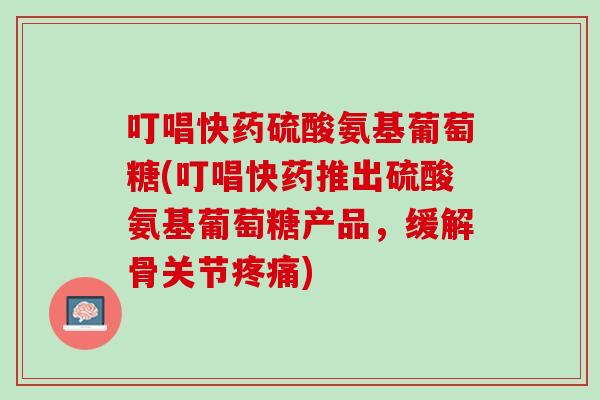 叮唱快药硫酸氨基葡萄糖(叮唱快药推出硫酸氨基葡萄糖产品，缓解骨关节疼痛)