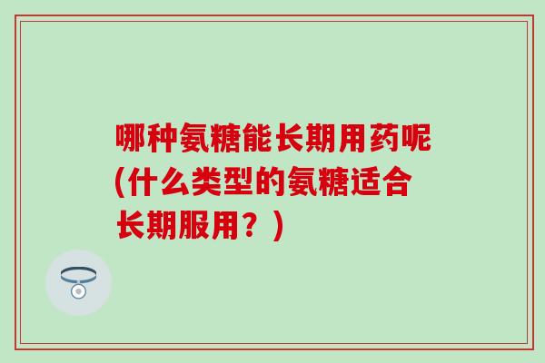 哪种氨糖能长期用药呢(什么类型的氨糖适合长期服用？)