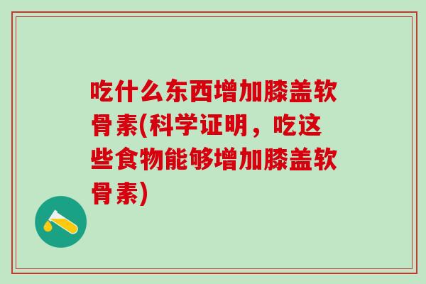 吃什么东西增加膝盖软骨素(科学证明，吃这些食物能够增加膝盖软骨素)