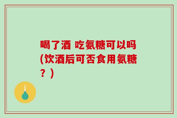 喝了酒 吃氨糖可以吗(饮酒后可否食用氨糖？)