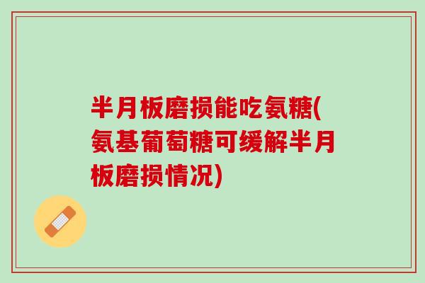 半月板磨损能吃氨糖(氨基葡萄糖可缓解半月板磨损情况)