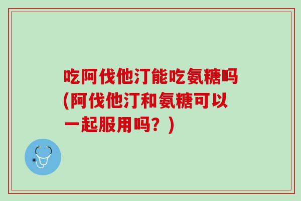 吃阿伐他汀能吃氨糖吗(阿伐他汀和氨糖可以一起服用吗？)