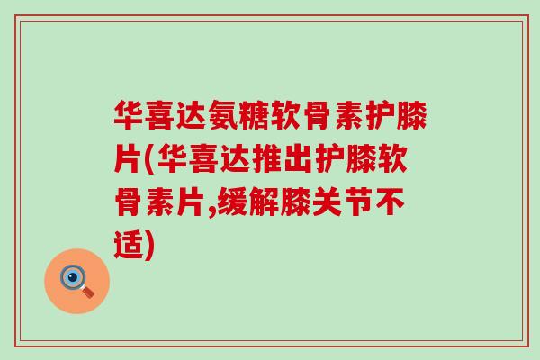 华喜达氨糖软骨素护膝片(华喜达推出护膝软骨素片,缓解膝关节不适)