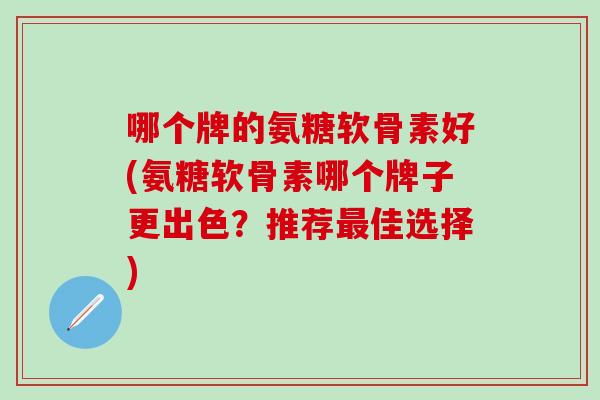 哪个牌的氨糖软骨素好(氨糖软骨素哪个牌子更出色？推荐最佳选择)
