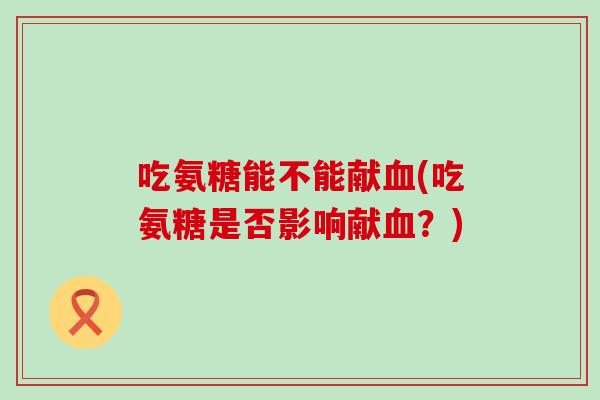 吃氨糖能不能献血(吃氨糖是否影响献血？)