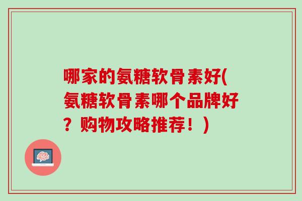 哪家的氨糖软骨素好(氨糖软骨素哪个品牌好？购物攻略推荐！)