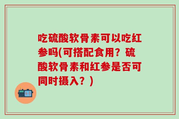 吃硫酸软骨素可以吃红参吗(可搭配食用？硫酸软骨素和红参是否可同时摄入？)