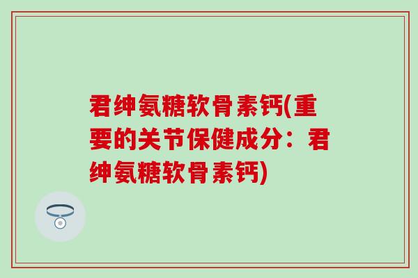 君绅氨糖软骨素钙(重要的关节保健成分：君绅氨糖软骨素钙)