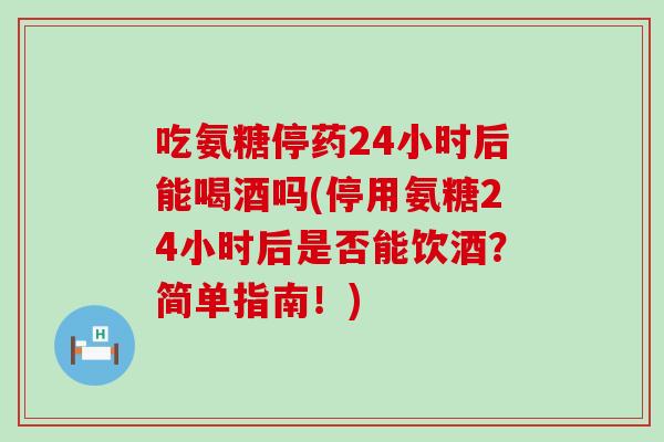 吃氨糖停药24小时后能喝酒吗(停用氨糖24小时后是否能饮酒？简单指南！)